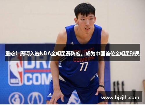 重磅！周琦入选NBA全明星赛阵容，成为中国首位全明星球员