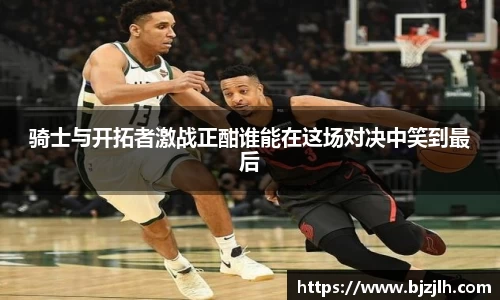 骑士与开拓者激战正酣谁能在这场对决中笑到最后
