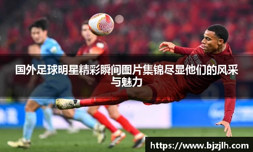 国外足球明星精彩瞬间图片集锦尽显他们的风采与魅力